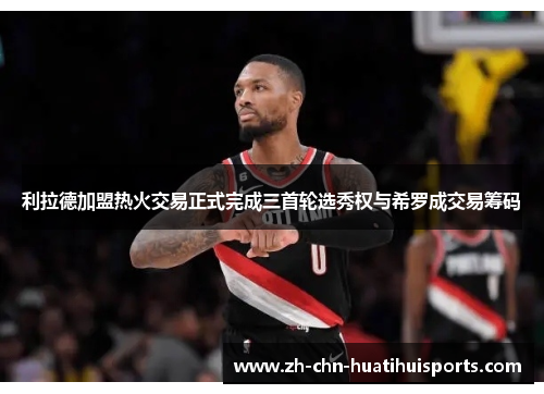 利拉德加盟热火交易正式完成三首轮选秀权与希罗成交易筹码